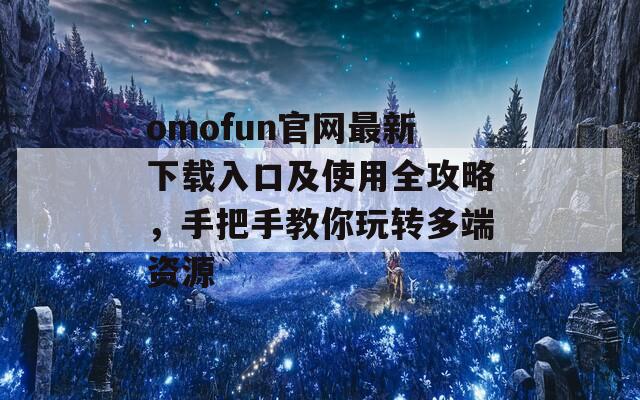 omofun官網(wǎng)最新下載入口及使用全攻略，手把手教你玩轉(zhuǎn)多端資源