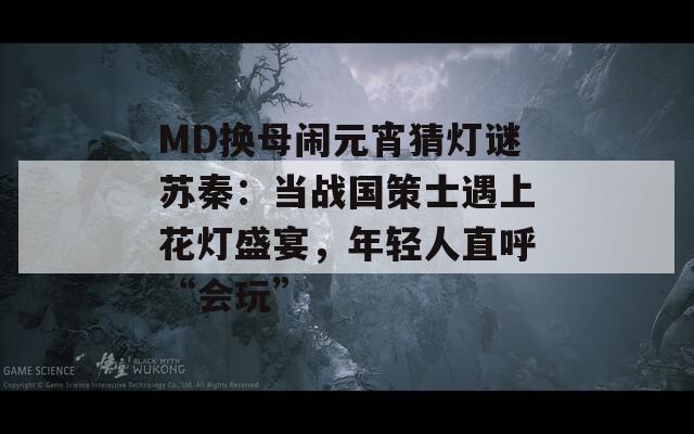 MD換母鬧元宵猜燈謎蘇秦：當戰(zhàn)國策士遇上花燈盛宴，年輕人直呼“會玩”