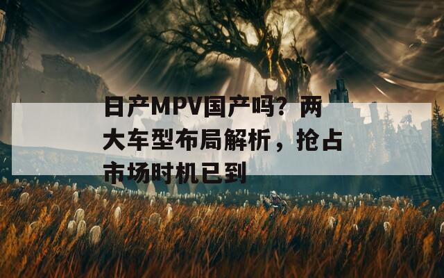 日產(chǎn)MPV國產(chǎn)嗎？兩大車型布局解析，搶占市場時機(jī)已到