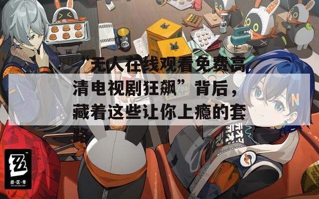 “無人在線觀看免費高清電視劇狂飆”背后，藏著這些讓你上癮的套路
