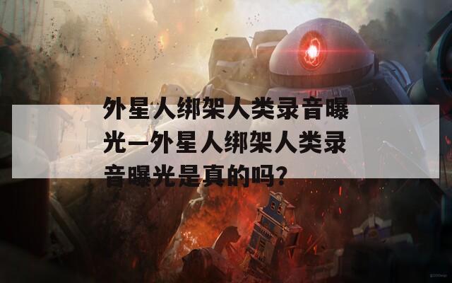 外星人綁架人類錄音曝光—外星人綁架人類錄音曝光是真的嗎？