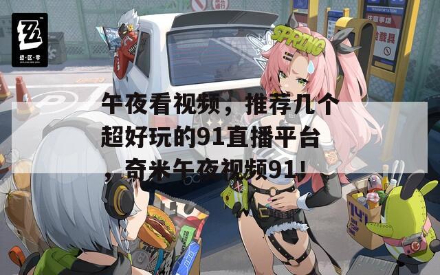 午夜看視頻，推薦幾個超好玩的91直播平臺，奇米午夜視頻91！
