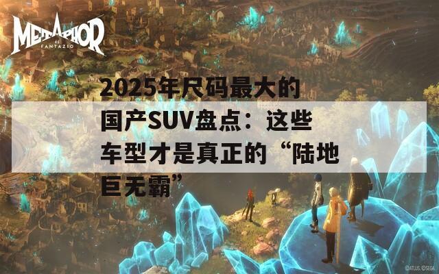 2025年尺碼最大的國產(chǎn)SUV盤點(diǎn)：這些車型才是真正的“陸地巨無霸”