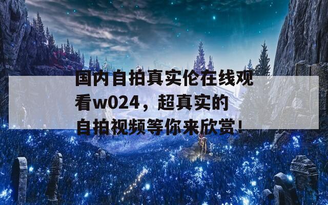 國內(nèi)自拍真實(shí)倫在線觀看w024，超真實(shí)的自拍視頻等你來欣賞！