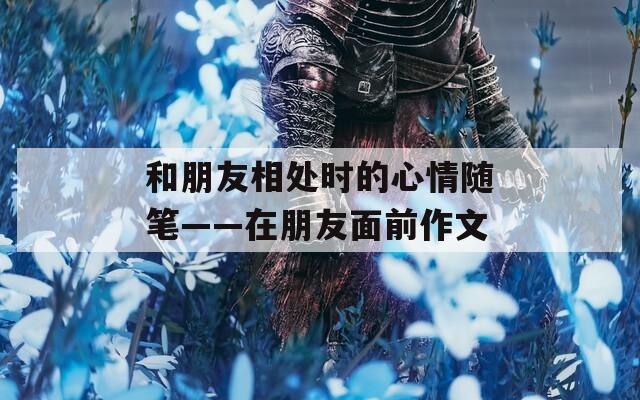 和朋友相處時的心情隨筆——在朋友面前作文