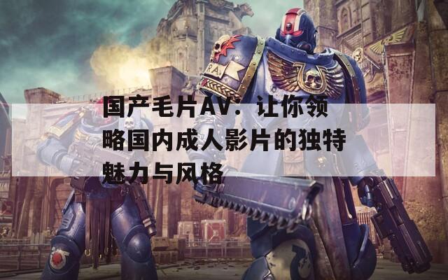 國產(chǎn)毛片AV：讓你領(lǐng)略國內(nèi)成人影片的獨(dú)特魅力與風(fēng)格