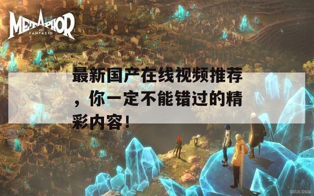 最新國產(chǎn)在線視頻推薦，你一定不能錯過的精彩內(nèi)容！
