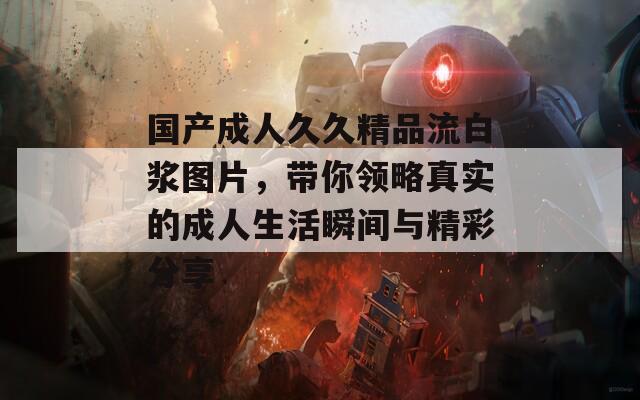 國產(chǎn)成人久久精品流白漿圖片，帶你領(lǐng)略真實的成人生活瞬間與精彩分享