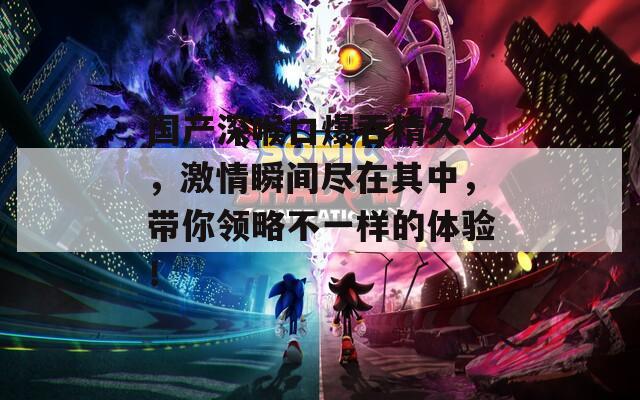 國產(chǎn)深喉口爆吞精久久，激情瞬間盡在其中，帶你領(lǐng)略不一樣的體驗！