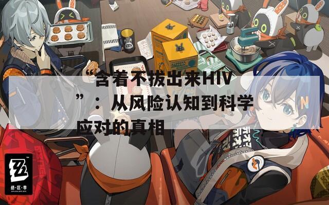 “含著不拔出來HIV”：從風(fēng)險認知到科學(xué)應(yīng)對的真相