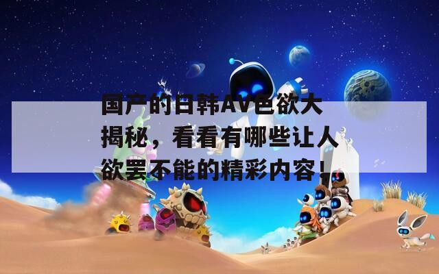 國(guó)產(chǎn)的日韓AV色欲大揭秘，看看有哪些讓人欲罷不能的精彩內(nèi)容！