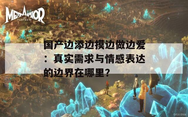 國產邊添邊摸邊做邊愛：真實需求與情感表達的邊界在哪里？