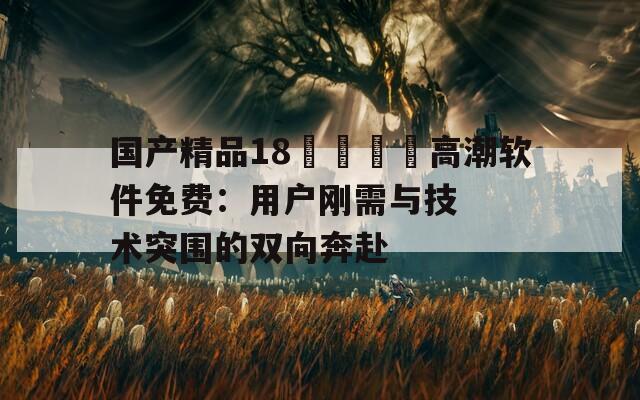 國(guó)產(chǎn)精品18??高潮軟件免費(fèi)：用戶剛需與技術(shù)突圍的雙向奔赴