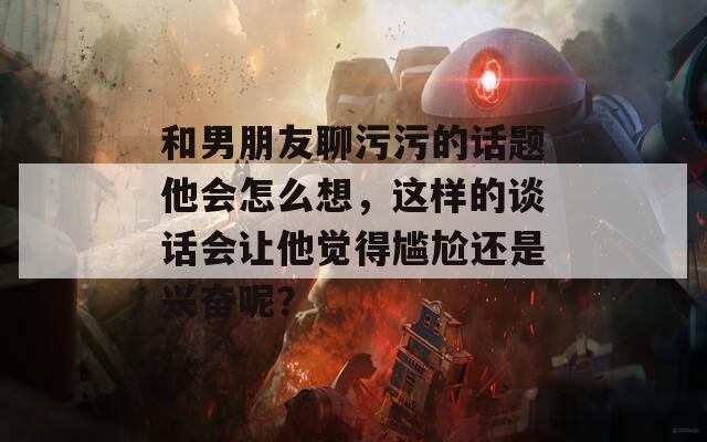 和男朋友聊污污的話題他會(huì)怎么想，這樣的談話會(huì)讓他覺得尷尬還是興奮呢？