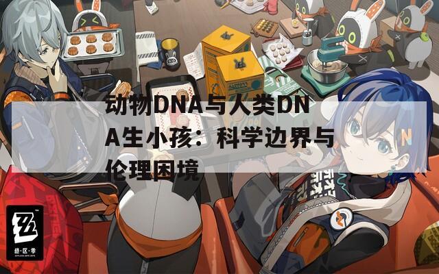 動(dòng)物DNA與人類DNA生小孩：科學(xué)邊界與倫理困境