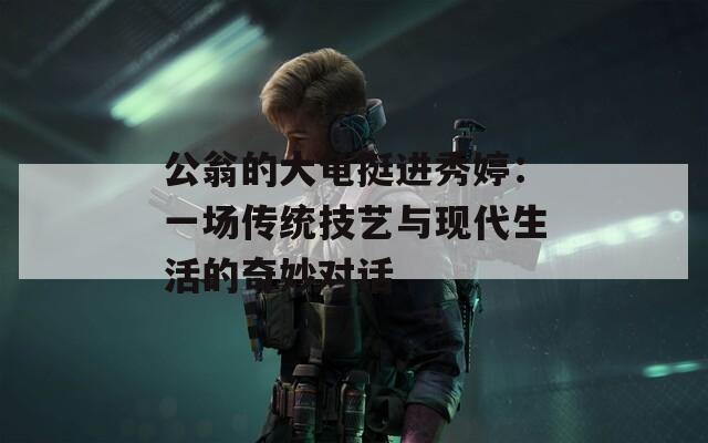 公翁的大龜挺進(jìn)秀婷：一場(chǎng)傳統(tǒng)技藝與現(xiàn)代生活的奇妙對(duì)話