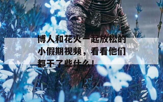 博人和花火一起放松的小假期視頻，看看他們都干了些什么！