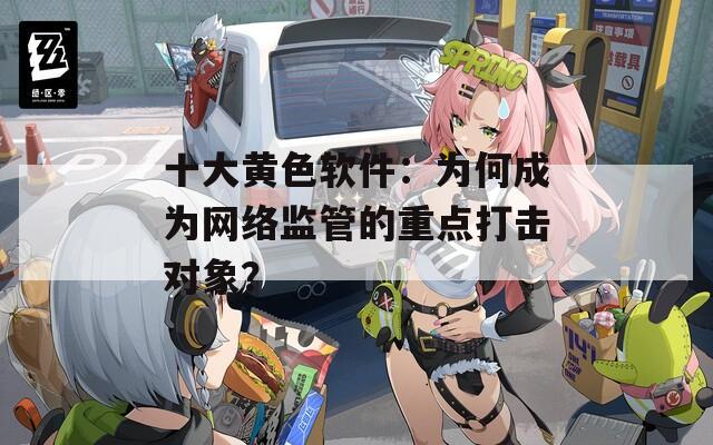 十大黃色軟件：為何成為網(wǎng)絡(luò)監(jiān)管的重點(diǎn)打擊對(duì)象？