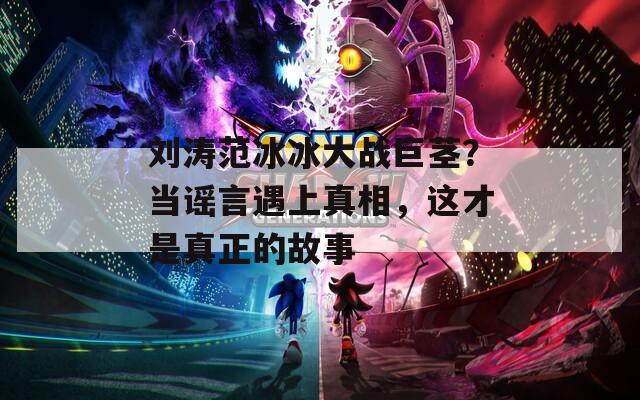 劉濤范冰冰大戰(zhàn)巨莖？當(dāng)謠言遇上真相，這才是真正的故事