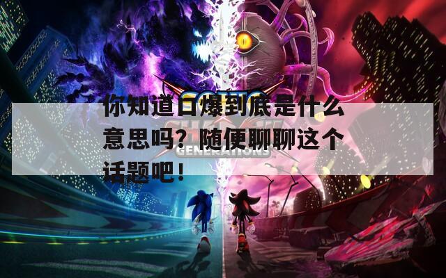 你知道口爆到底是什么意思嗎？隨便聊聊這個話題吧！