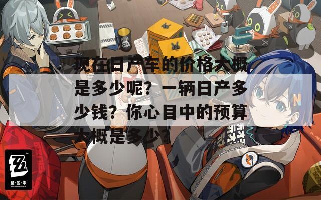 現(xiàn)在日產(chǎn)車的價格大概是多少呢？一輛日產(chǎn)多少錢？你心目中的預算大概是多少？