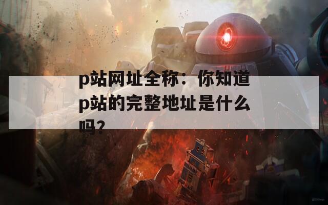 p站網(wǎng)址全稱：你知道p站的完整地址是什么嗎？