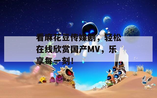 看麻花豆傳媒劇，輕松在線欣賞國產(chǎn)MV，樂享每一刻！