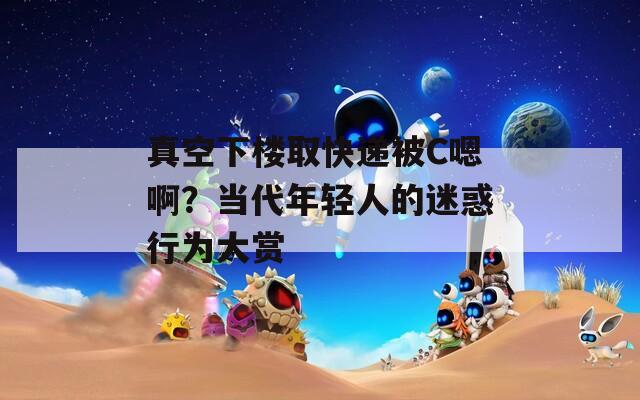 真空下樓取快遞被C嗯啊？當(dāng)代年輕人的迷惑行為大賞