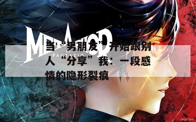 當(dāng)“男朋友”開始跟別人“分享”我：一段感情的隱形裂痕