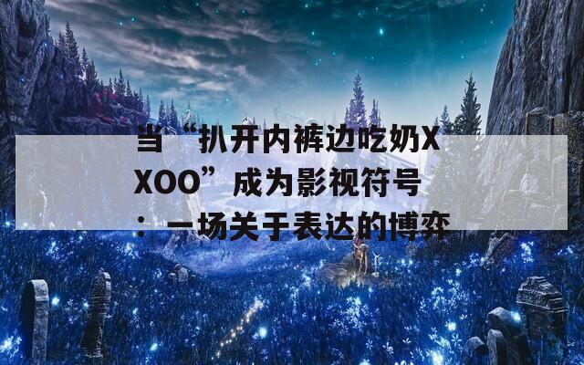 當(dāng)“扒開(kāi)內(nèi)褲邊吃奶XXOO”成為影視符號(hào)：一場(chǎng)關(guān)于表達(dá)的博弈