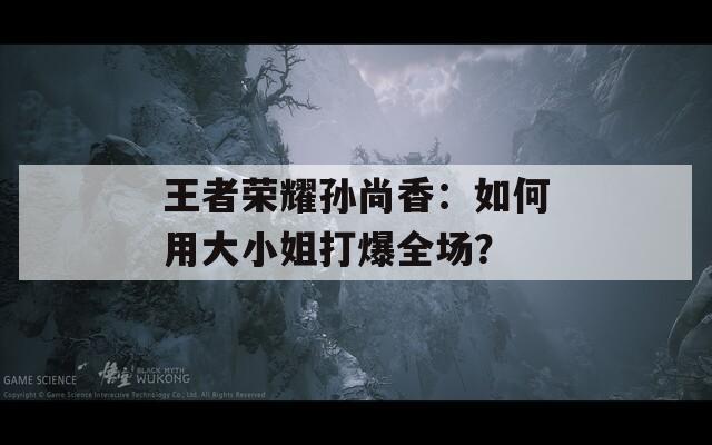 王者榮耀孫尚香：如何用大小姐打爆全場(chǎng)？