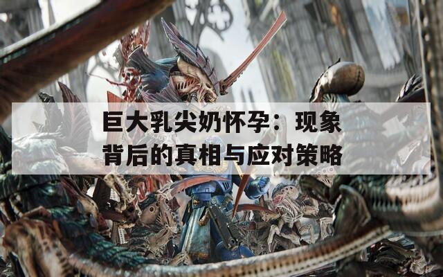 巨大乳尖奶懷孕：現(xiàn)象背后的真相與應(yīng)對策略