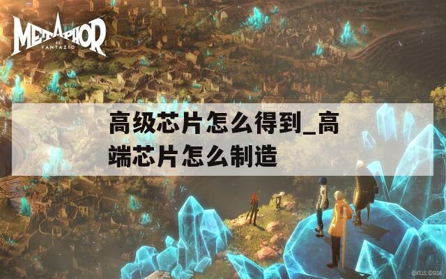 高級芯片怎么得到_高端芯片怎么制造