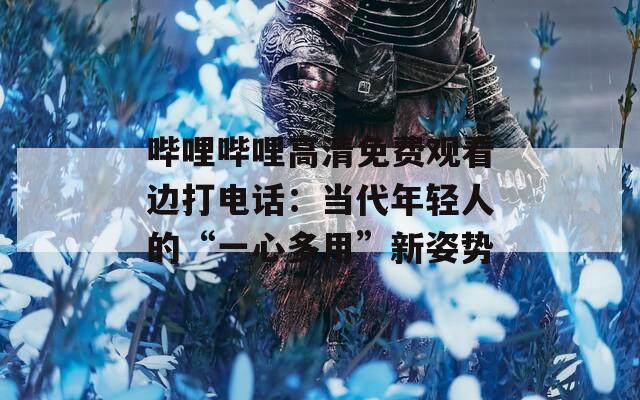 嗶哩嗶哩高清免費(fèi)觀看邊打電話：當(dāng)代年輕人的“一心多用”新姿勢(shì)