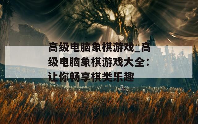 高級(jí)電腦象棋游戲_高級(jí)電腦象棋游戲大全：讓你暢享棋類樂(lè)趣