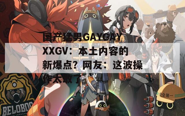國(guó)產(chǎn)猛男GAYGAYXXGV：本土內(nèi)容的新爆點(diǎn)？網(wǎng)友：這波操作太敢了