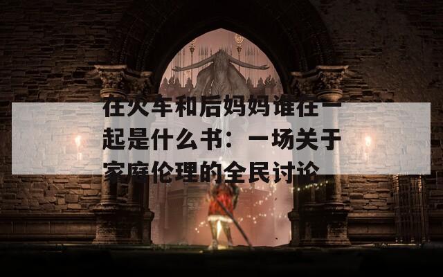 在火車(chē)和后媽媽誰(shuí)在一起是什么書(shū)：一場(chǎng)關(guān)于家庭倫理的全民討論
