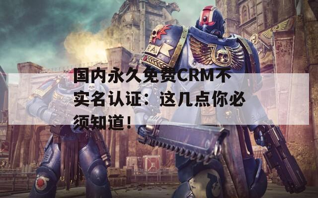 國(guó)內(nèi)永久免費(fèi)CRM不實(shí)名認(rèn)證：這幾點(diǎn)你必須知道！