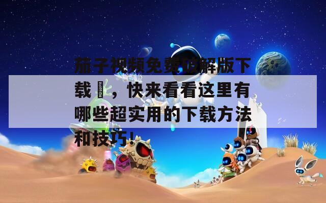 茄子視頻免費破解版下載汅，快來看看這里有哪些超實用的下載方法和技巧！