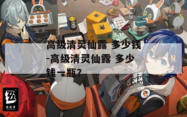 高級(jí)清靈仙露 多少錢-高級(jí)清靈仙露 多少錢一瓶？