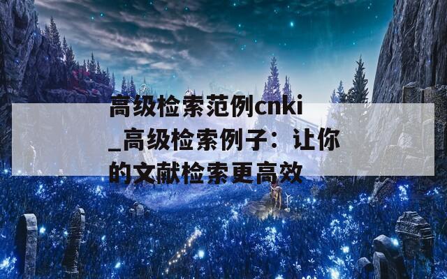 高級檢索范例cnki_高級檢索例子：讓你的文獻(xiàn)檢索更高效