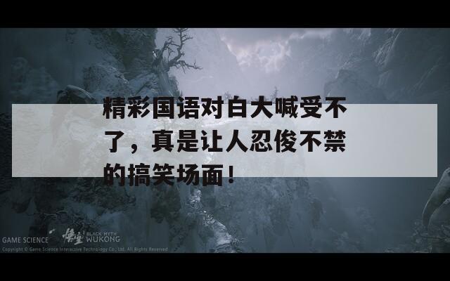 精彩國(guó)語(yǔ)對(duì)白大喊受不了，真是讓人忍俊不禁的搞笑場(chǎng)面！