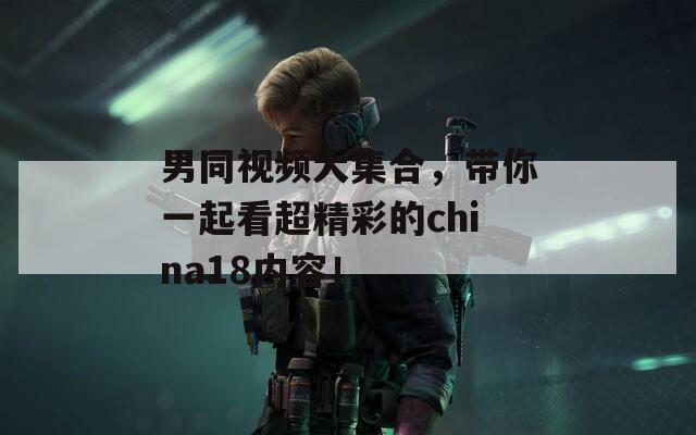男同視頻大集合，帶你一起看超精彩的china18內(nèi)容！
