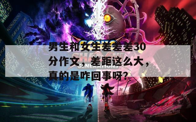 男生和女生差差差30分作文，差距這么大，真的是咋回事呀？