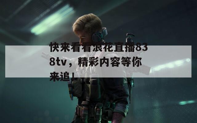 快來(lái)看看浪花直播838tv，精彩內(nèi)容等你來(lái)追！