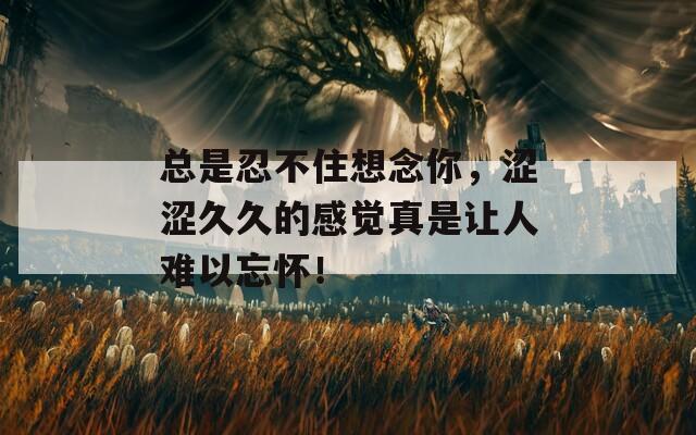 總是忍不住想念你，澀澀久久的感覺真是讓人難以忘懷！