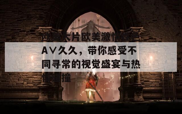 歐美大片歐美激情性色A∨久久，帶你感受不同尋常的視覺盛宴與熱情碰撞
