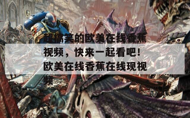 超搞笑的歐美在線香蕉視頻，快來一起看吧！歐美在線香蕉在線現(xiàn)視頻