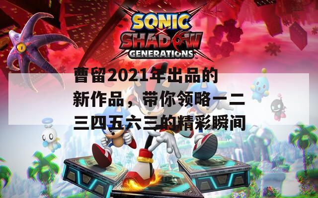 曹留2021年出品的新作品，帶你領略一二三四五六三的精彩瞬間