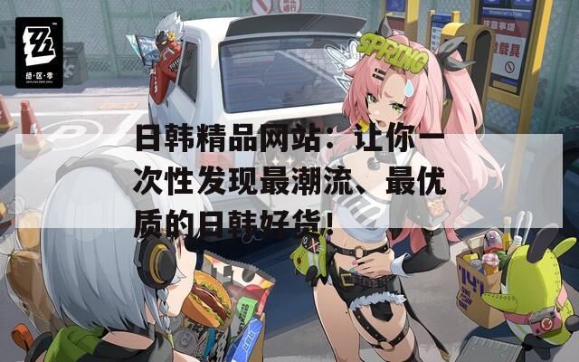 日韓精品網(wǎng)站：讓你一次性發(fā)現(xiàn)最潮流、最優(yōu)質(zhì)的日韓好貨！